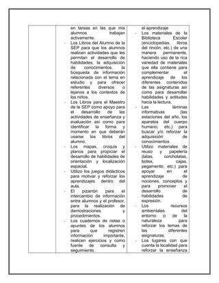 en tareas en las que mis 
alumnos trabajan 
activamente. 
- Los Libros del Alumno de la 
SEP para que los alumnos 
realicen actividades que les 
permitan el desarrollo de 
habilidades, la adquisición 
de conocimientos, la 
búsqueda de información 
relacionada con el tema en 
estudio y para ofrecer 
referentes diversos o 
lejanos a los contextos de 
los niños. 
- Los Libros para el Maestro 
de la SEP como apoyo para 
el desarrollo de las 
actividades de enseñanza y 
evaluación así como para 
identificar la forma y 
momento en que deberán 
usarse los libros del 
alumno. 
- Los mapas, croquis y 
planos para propiciar el 
desarrollo de habilidades de 
orientación y localización 
espacial. 
- Utilizo los juegos didácticos 
para motivar y reforzar los 
aprendizajes dentro del 
aula. 
- El pizarrón para el 
intercambio de información 
entre alumnos y el profesor, 
para la realización de 
demostraciones y 
procedimientos. 
- Los cuadernos de notas o 
apuntes de los alumnos 
para que registren 
información importante, 
realicen ejercicios y como 
fuente de consulta y 
seguimiento. 
el aprendizaje 
- Los materiales de la 
Biblioteca Escolar 
(enciclopedias, libros 
del rincón, etc.) de una 
manera permanente, 
haciendo uso de la rica 
variedad de materiales 
que ella contiene para 
complementar el 
aprendizaje de los 
diferentes contenidos 
de las asignaturas así 
como para desarrollar 
habilidades y actitudes 
hacia la lectura. 
- Las láminas 
informativas (las 
estaciones del año, los 
aparatos del cuerpo 
humano, etc.) para 
buscar y/o reforzar la 
adquisición de 
conocimientos. 
- Utilizo materiales de 
reuso y papelería 
(latas, corcholatas, 
botes, cajas, 
pegamento, etc.) para 
apoyar en el 
aprendizaje de 
nociones, conceptos y 
para promover el 
desarrollo de 
habilidades de 
expresión. 
- Los recursos 
ambientales del 
entorno o de la 
naturaleza para 
reforzar los temas de 
las diferentes 
asignaturas. 
- Los lugares con que 
cuenta la localidad para 
reforzar la enseñanza 
 