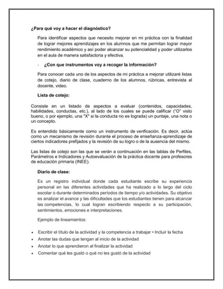 ¿Para qué voy a hacer el diagnóstico? 
Para identificar aspectos que necesito mejorar en mi práctica con la finalidad 
de lograr mejores aprendizajes en los alumnos que me permitan lograr mayor 
rendimiento académico y así poder alcanzar su potencialidad y poder utilizarlos 
en el aula de manera satisfactoria y efectiva. 
- ¿Con que instrumentos voy a recoger la información? 
Para conocer cada uno de los aspectos de mi práctica a mejorar utilizaré listas 
de cotejo, diario de clase, cuaderno de los alumnos, rúbricas, entrevista al 
docente, video. 
Lista de cotejo: 
Consiste en un listado de aspectos a evaluar (contenidos, capacidades, 
habilidades, conductas, etc.), al lado de los cuales se puede calificar (“O” visto 
bueno, o por ejemplo, una "X" si la conducta no es lograda) un puntaje, una nota o 
un concepto. 
Es entendido básicamente como un instrumento de verificación. Es decir, actúa 
como un mecanismo de revisión durante el proceso de enseñanza-aprendizaje de 
ciertos indicadores prefijados y la revisión de su logro o de la ausencia del mismo. 
Las listas de cotejo son las que se verán a continuación en las tablas de Perfiles, 
Parámetros e Indicadores y Autoevaluación de la práctica docente para profesores 
de educación primaria (INEE). 
Diario de clase: 
Es un registro individual donde cada estudiante escribe su experiencia 
personal en las diferentes actividades que ha realizado a lo largo del ciclo 
escolar o durante determinados períodos de tiempo y/o actividades. Su objetivo 
es analizar el avance y las dificultades que los estudiantes tienen para alcanzar 
las competencias, lo cual logran escribiendo respecto a su participación, 
sentimientos, emociones e interpretaciones. 
Ejemplo de lineamientos: 
 Escribir el título de la actividad y la competencia a trabajar • Incluir la fecha 
 Anotar las dudas que tengan al inicio de la actividad 
 Anotar lo que aprendieron al finalizar la actividad 
 Comentar qué les gustó o qué no les gustó de la actividad 
 