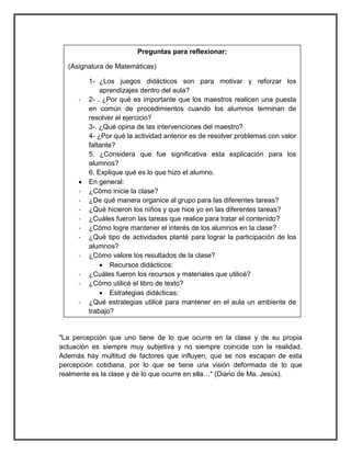 Preguntas para reflexionar: 
(Asignatura de Matemáticas) 
1- ¿Los juegos didácticos son para motivar y reforzar los 
aprendizajes dentro del aula? 
- 2- . ¿Por qué es importante que los maestros realicen una puesta 
en común de procedimientos cuando los alumnos terminan de 
resolver el ejercicio? 
3-. ¿Qué opina de las intervenciones del maestro? 
4- ¿Por qué la actividad anterior es de resolver problemas con valor 
faltante? 
5. ¿Considera que fue significativa esta explicación para los 
alumnos? 
6. Explique qué es lo que hizo el alumno. 
 En general: 
- ¿Cómo inicie la clase? 
- ¿De qué manera organice al grupo para las diferentes tareas? 
- ¿Qué hicieron los niños y que hice yo en las diferentes tareas? 
- ¿Cuáles fueron las tareas que realice para tratar el contenido? 
- ¿Cómo logre mantener el interés de los alumnos en la clase? 
- ¿Qué tipo de actividades planté para lograr la participación de los 
alumnos? 
- ¿Cómo valore los resultados de la clase? 
 Recursos didácticos: 
- ¿Cuáles fueron los recursos y materiales que utilicé? 
- ¿Cómo utilicé el libro de texto? 
 Estrategias didácticas: 
- ¿Qué estrategias utilicé para mantener en el aula un ambiente de 
trabajo? 
"La percepción que uno tiene de lo que ocurre en la clase y de su propia 
actuación es siempre muy subjetiva y no siempre coincide con la realidad. 
Además hay multitud de factores que influyen, que se nos escapan de esta 
percepción cotidiana, por lo que se tiene una visión deformada de lo que 
realmente es la clase y de lo que ocurre en ella…" (Diario de Ma. Jesús). 
 