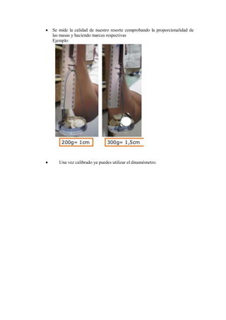 Se mide la calidad de nuestro resorte comprobando la proporcionalidad de
las masas y haciendo marcas respectivas
Ejemplo:

Una vez calibrado ya puedes utilizar el dinamómetro.

 