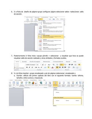 6. Ir a ficha de diseño de página>grupo configurar página seleccionar saltos >seleccionar: salto
de sección.

7. Posteriormente Ir ficha inicio >grupo párrafo > seleccionar y visualizar que hora se puede
visualizar salto de sección realizado y otros símbolos y formatos ocultos.

8. Ir a la ficha insertar> grupo encabezado y pie de página>seleccionar: encabezado y
a. Escribir: eltítulo del primer capítulo del libro con el siguiente formato: fuente: tahona,
tamaño y letra cursiva y mayúscula.

 