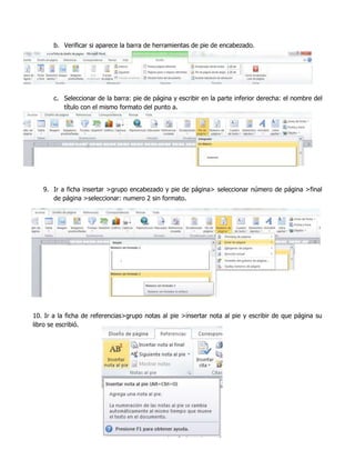 b. Verificar si aparece la barra de herramientas de pie de encabezado.

c. Seleccionar de la barra: pie de página y escribir en la parte inferior derecha: el nombre del
título con el mismo formato del punto a.

9. Ir a ficha insertar >grupo encabezado y pie de página> seleccionar número de página >final
de página >seleccionar: numero 2 sin formato.

10. Ir a la ficha de referencias>grupo notas al pie >insertar nota al pie y escribir de que página su
libro se escribió.

 