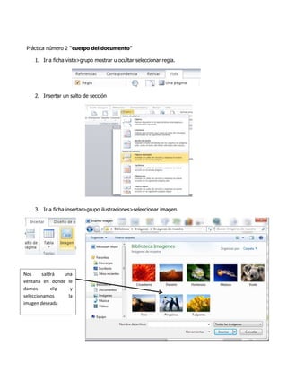 Práctica número 2 “cuerpo del documento”
1. Ir a ficha vista>grupo mostrar u ocultar seleccionar regla.

2. Insertar un salto de sección

3. Ir a ficha insertar>grupo ilustraciones>seleccionar imagen.

Nos
saldrá
una
ventana en donde le
damos
clip
y
seleccionamos
la
imagen deseada

 
