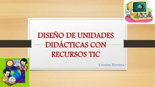 DISEÑO DE UNIDADES 
DIDÁCTICAS CON 
RECURSOS TIC 
Cristina Herrera 
 