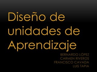 Diseño de
unidades de
Aprendizaje
          BERNARDO LÓPEZ
          CARMEN RIVEROS
       FRANCISCO CAVADA
                LUIS TAPIA
 