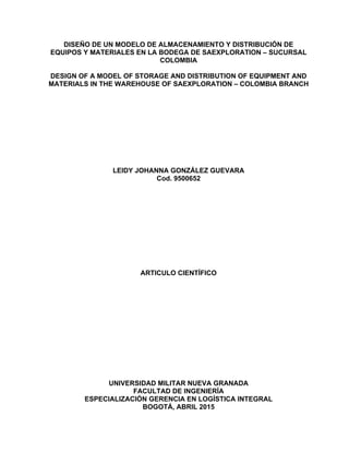 DISEÑO DE UN MODELO DE ALMACENAMIENTO Y DISTRIBUCIÓN DE
EQUIPOS Y MATERIALES EN LA BODEGA DE SAEXPLORATION – SUCURSAL
COLOMBIA
DESIGN OF A MODEL OF STORAGE AND DISTRIBUTION OF EQUIPMENT AND
MATERIALS IN THE WAREHOUSE OF SAEXPLORATION – COLOMBIA BRANCH
LEIDY JOHANNA GONZÁLEZ GUEVARA
Cod. 9500652
ARTICULO CIENTÍFICO
UNIVERSIDAD MILITAR NUEVA GRANADA
FACULTAD DE INGENIERÍA
ESPECIALIZACIÓN GERENCIA EN LOGÍSTICA INTEGRAL
BOGOTÁ, ABRIL 2015
 