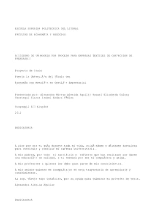 ESCUELA SUPERIOR POLITECNICA DEL LITORAL

FACULTAD DE ECONOMÃA Y NEGOCIOS




âDISENO DE UN MODELO POR PROCESO PARA EMPRESAS TEXTILES DE CONFECCION DE
PRENDASâ



Proyecto de Grado

Previa la ObtenciÃ³n del TÃtulo de:

EconomÃa con MenciÃ³n en GestiÃ³n Empresarial



Presentado por: Alexandra Mireya Almeida Aguilar Raquel Elizabeth Culcay
Uscategui Blanca Isabel Endara VÃ©lez


Guayaquil â Ecuador

2012




DEDICATORIA




A Dios por ser mi guÃa durante toda mi vida, cuidÃ¡ndome y dÃ¡ndome fortaleza
para continuar y concluir mi carrera universitaria.

A mis padres, por todo el sacrificio y esfuerzo que han realizado por darme
una educaciÃ³n de calidad, a mi hermana por ser mi compaÃ±era y amiga.

A mis profesores a quienes les debo gran parte de mis conocimientos.

A mis amigos quienes me acompaÃ±aron en esta trayectoria de aprendizaje y
conocimientos.

Al Ing. VÃctor Hugo GonzÃ¡lez, por su ayuda para culminar mi proyecto de tesis.

Alexandra Almeida Aguilar




DEDICATORIA
 