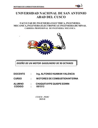 MOTORES DE COMBUSTIONINTERNA
UNIVERSIDAD NACIONAL DE SAN ANTONIO
ABAD DEL CUSCO
FACULTAD DE INGENIERIA ELECTRICA, INGENIERIA
MECANICA, INGENERIAELECTRONICAE INGENIERIADE MINAS.
CARRERA PROFESIONAL DE INGENIERIA MECANICA
.
DOCENTE : Ing. ALFONSO HUAMAN VALENCIA
CURSO : MOTORES DE COMBUSTIONINTERNA
ALUMNO : CHUQUITAYPE QUISPE EDWIN
CODIGO : 081513
CUSCO – PERU
2015-II
DISEÑO DE UN MOTOR GASOLINERO DE 90 OCTANOS
 