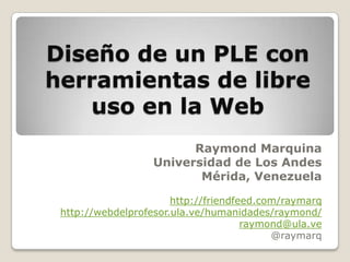 Diseño de un PLE con herramientas de libre uso en la Web Raymond Marquina Universidad de Los Andes Mérida, Venezuela http://friendfeed.com/raymarq http://webdelprofesor.ula.ve/humanidades/raymond/ raymond@ula.ve @raymarq 