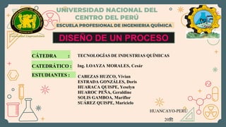 ESCUELA PROFESIONAL DE INGENIERIA QUÍMICA
DISEÑO DE UN PROCESO
CÁTEDRA :
ESTUDIANTES :
UNIVERSIDAD NACIONAL DEL
CENTRO DEL PERÚ
TECNOLOGÍAS DE INDUSTRIAS QUÍMICAS
Ing. LOAYZA MORALES, Cesár
HUANCAYO-PERÚ
2022
CABEZAS HUZCO, Vivian
ESTRADA GONZÁLES, Doris
HUARACA QUISPE, Yeselyn
HUAROC PEÑA, Geraldine
SOLIS GAMBOA, Mariflor
SUÁREZ QUISPE, Maricielo
CATEDRÁTICO :
 