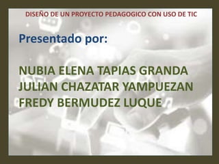 DISEÑO DE UN PROYECTO PEDAGOGICO CON USO DE TIC
Presentado por:
NUBIA ELENA TAPIAS GRANDA
JULIAN CHAZATAR YAMPUEZAN
FREDY BERMUDEZ LUQUE
 