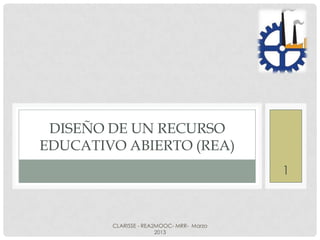DISEÑO DE UN RECURSO
EDUCATIVO ABIERTO (REA)
                                          1



        CLARISSE - REA2MOOC- MRR- Marzo
                       2013
 