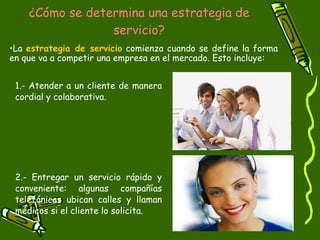 ¿Cómo se determina una estrategia de servicio? 1.- Atender a un cliente de manera cordial y colaborativa. 2.- Entregar un servicio rápido y conveniente: algunas compañías telefónicas ubican calles y llaman médicos si el cliente lo solicita. La  estrategia de servicio  comienza cuando se define la forma en que va a competir una empresa en el mercado. Esto incluye: 