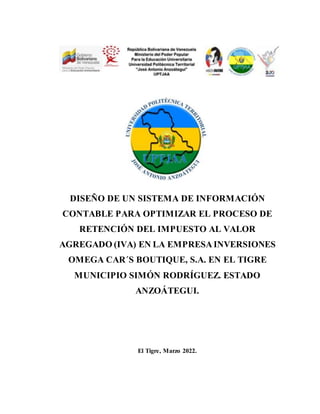 DISEÑO DE UN SISTEMA DE INFORMACIÓN
CONTABLE PARA OPTIMIZAR EL PROCESO DE
RETENCIÓN DEL IMPUESTO AL VALOR
AGREGADO (IVA) EN LA EMPRESAINVERSIONES
OMEGA CAR´S BOUTIQUE, S.A. EN EL TIGRE
MUNICIPIO SIMÓN RODRÍGUEZ. ESTADO
ANZOÁTEGUI.
El Tigre, Marzo 2022.
 