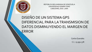 REPÚBLICA BOLIVARIANA DE VENEZUELA
UNIVERSIDAD FERMÍN TORO
CABUDARE, EDO. LARA

DISEÑO DE UN SISTEMA GPS
DIFERENCIAL PARA LA TRANSMISION DE
DATOS DISMINUYENDO EL MARGEN DE
ERROR
Carlos Querales

C.I.: 13.991.578

 