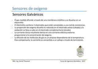 Sensores	de	oxígeno	
MSc.	Ing.	Daniel	Thevenet	 Curso	de	Ingeniería	Biomédica	-	2017	
-  El	gas	medido	difunde	a	través	de	una	membrana	sintéIca	y	se	disuelve	en	un	
electrolito.	
-  El	electrolito	conIene	2	electrodos	que	están	conectados	a	una	red	de	resistencias.	
-  La	proporción	de	oxígeno	disuelto	es	reducida	en	el	electrodo	acIvo	(cátodo)	y	la	
oxidación	se	lleva	a	cabo	en	el	electrodo	complementario	(ánodo).	
-  La	corriente	iónica	resultante	deriva	en	una	corriente	eléctrica	externa	
proporcional	a	la	concentración	de	oxígeno.	
-  La	difusión	de	las	moléculas	de	gas	es	un	proceso	dependiente	de	la	temperatura.	
Para	compensarlo,	la	corriente	es	converIda	a	un	voltaje	a	través	de	termistores.	
Sensores	Galvánicos	
 