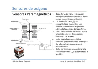 Sensores	de	oxígeno	
MSc.	Ing.	Daniel	Thevenet	 Curso	de	Ingeniería	Biomédica	-	2017	
Sensores	ParamagnéIcos	 -  Dos	esferas	de	vidrio	rellenas	con	
nitrógeno	penden	en	presencia	de	un	
campo	magnéIco	no	uniforme.	
-  Las	moléculas	de	O2	(gran	
suscepIbilidad	magnéIca)	son	
atraídas	por	el	campo	magnéIco	
alterando	la	posición	de	las	esferas.	
-  Dicha	desviación	es	detectada	por	un	
fotodiodo	a	través	de	un	espejo	
solidario	a	las	esferas.	
-  La	luz	captada	es	converIda	a	
corriente	y	realimentada	a	una	espira	
ﬁja	a	las	esferas	recuperando	la	
posición	inicial.	
-  Dicha	corriente	es	proporcional	a	la	
concentración	de	O2	y	es	converIda	a	
tensión.	
 