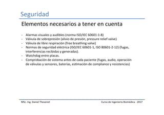 Seguridad	
MSc.	Ing.	Daniel	Thevenet	 Curso	de	Ingeniería	Biomédica	-	2017	
-  Alarmas	visuales	y	audibles	(norma	ISO/IEC	60601-1-8)	
-  Válvula	de	sobrepresión	(alivio	de	presión,	pressure	relief	valve)	
-  Válvula	de	libre	respiración	(free	breathing	valve)	
-  Normas	de	seguridad	eléctrica	(ISO/IEC	60601-1,	ISO	80601-2-12)	(fugas,	
interferencias	recibidas	y	generadas).	
-  Watchdog	entre	placas.	
-  Comprobación	de	sistema	antes	de	cada	paciente	(fugas,	audio,	operación	
de	válvulas	y	sensores,	baterías,	esImación	de	compliance	y	resistencias)	
Elementos	necesarios	a	tener	en	cuenta	
 