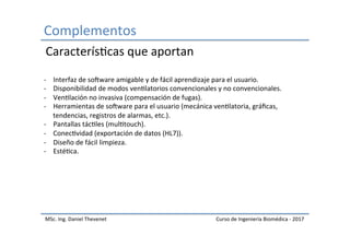 Complementos	
MSc.	Ing.	Daniel	Thevenet	 Curso	de	Ingeniería	Biomédica	-	2017	
-  Interfaz	de	sokware	amigable	y	de	fácil	aprendizaje	para	el	usuario.	
-  Disponibilidad	de	modos	venIlatorios	convencionales	y	no	convencionales.	
-  VenIlación	no	invasiva	(compensación	de	fugas).	
-  Herramientas	de	sokware	para	el	usuario	(mecánica	venIlatoria,	gráﬁcas,	
tendencias,	registros	de	alarmas,	etc.).	
-  Pantallas	tácIles	(mulItouch).	
-  ConecIvidad	(exportación	de	datos	(HL7)).	
-  Diseño	de	fácil	limpieza.	
-  EstéIca.	
CaracterísIcas	que	aportan	
 