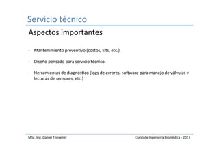 Servicio	técnico	
MSc.	Ing.	Daniel	Thevenet	 Curso	de	Ingeniería	Biomédica	-	2017	
-  Mantenimiento	prevenIvo	(costos,	kits,	etc.).	
-  Diseño	pensado	para	servicio	técnico.	
-  Herramientas	de	diagnósIco	(logs	de	errores,	sokware	para	manejo	de	válvulas	y	
lecturas	de	sensores,	etc.)	
	
Aspectos	importantes	
 