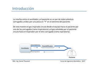 Introducción	
MSc.	Ing.	Daniel	Thevenet	 Curso	de	Ingeniería	Biomédica	-	2017	
La	interfaz	entre	el	venIlador	y	el	paciente	es	un	par	de	tubos	plásIcos	
corrugados	unidos	por	una	pieza	en	“Y”	en	el	extremo	del	paciente.		
	
De	esta	manera	el	gas	inspirado	circula	desde	el	equipo	hacia	el	paciente	por	
uno	de	los	corrugados	(rama	inspiratoria)	y	el	gas	exhalado	por	el	paciente	
circula	hacia	el	respirador	por	el	otro	corrugado	(rama	espiratoria).	
 
