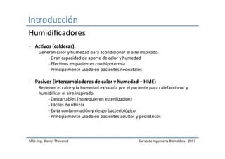 Introducción	
MSc.	Ing.	Daniel	Thevenet	 Curso	de	Ingeniería	Biomédica	-	2017	
-  Ac#vos	(calderas):	
	Generan	calor	y	humedad	para	acondicionar	el	aire	inspirado.	
	 	-	Gran	capacidad	de	aporte	de	calor	y	humedad	
	 	-	EfecIvos	en	pacientes	con	hipotermia	
	 	-	Principalmente	usado	en	pacientes	neonatales	
	
-  Pasivos	(intercambiadores	de	calor	y	humedad	–	HME)	
	ReIenen	el	calor	y	la	humedad	exhalada	por	el	paciente	para	calefaccionar	y	
	humidiﬁcar	el	aire	inspirado.	
	 	-	Descartables	(no	requieren	esterilización)	
	 	-	Fáciles	de	uIlizar	
	 	-	Evita	contaminación	y	riesgo	bacteriológico	
	 	-	Principalmente	usado	en	pacientes	adultos	y	pediátricos	
Humidiﬁcadores	
 