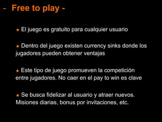- Free to play -
★ Este tipo de juego promueven la competición
entre jugadores. No caer en el pay to win es clave
★ El juego es gratuito para cualquier usuario
★ Dentro del juego existen currency sinks donde los
jugadores pueden obtener ventajas
★ Se busca fidelizar al usuario y atraer nuevos.
Misiones diarias, bonus por invitaciones, etc.
 