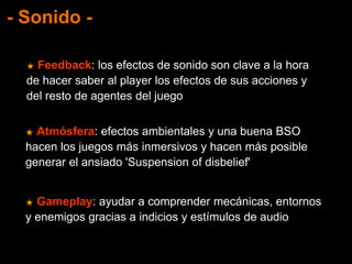 - Sonido -
★ Feedback: los efectos de sonido son clave a la hora
de hacer saber al player los efectos de sus acciones y
del resto de agentes del juego
★ Atmósfera: efectos ambientales y una buena BSO
hacen los juegos más inmersivos y hacen más posible
generar el ansiado 'Suspension of disbelief'
★ Gameplay: ayudar a comprender mecánicas, entornos
y enemigos gracias a indicios y estímulos de audio
 