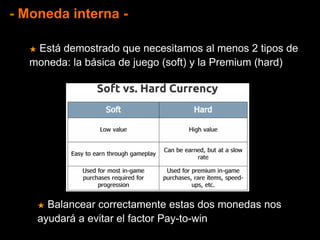 - Moneda interna -
★ Está demostrado que necesitamos al menos 2 tipos de
moneda: la básica de juego (soft) y la Premium (hard)
★ Balancear correctamente estas dos monedas nos
ayudará a evitar el factor Pay-to-win
 