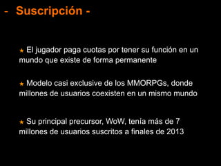 - Suscripción -
★ Modelo casi exclusive de los MMORPGs, donde
millones de usuarios coexisten en un mismo mundo
★ El jugador paga cuotas por tener su función en un
mundo que existe de forma permanente
★ Su principal precursor, WoW, tenía más de 7
millones de usuarios suscritos a finales de 2013
 