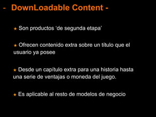- DownLoadable Content -
★ Ofrecen contenido extra sobre un título que el
usuario ya posee
★ Son productos ‘de segunda etapa’
★ Desde un capítulo extra para una historia hasta
una serie de ventajas o moneda del juego.
★ Es aplicable al resto de modelos de negocio
 