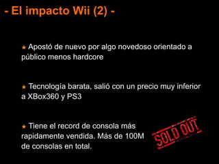 - El impacto Wii (2) -
★ Apostó de nuevo por algo novedoso orientado a
público menos hardcore
★ Tecnología barata, salió con un precio muy inferior
a XBox360 y PS3
★ Tiene el record de consola más
rapidamente vendida. Más de 100M
de consolas en total.
 