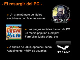 - El resurgir del PC -
★ Un gran número de títulos
ambiciosos con buenas ventas
★ Los juegos sociales hacían de PC
un medio popular. Ejemplo:
FarmVille, Mafia Wars, etc.
★ A finales de 2003, aparece Steam.
Actualmente, +75M de usuarios
 
