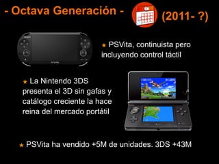 - Octava Generación -
★ PSVita, continuista pero
incluyendo control táctil
★ La Nintendo 3DS
presenta el 3D sin gafas y
catálogo creciente la hace
reina del mercado portátil
(2011- ?)
★ PSVita ha vendido +5M de unidades. 3DS +43M
 