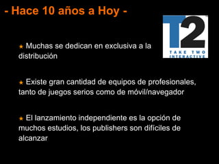 - Hace 10 años a Hoy -
★ Muchas se dedican en exclusiva a la
distribución
★ Existe gran cantidad de equipos de profesionales,
tanto de juegos serios como de móvil/navegador
★ El lanzamiento independiente es la opción de
muchos estudios, los publishers son difíciles de
alcanzar
 