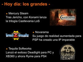- Hoy día: los grandes -
★ Mercury Steam
Tras Jericho, con Konami lanza
la trilogía Castlevania LoS
★ Novarama
Su juego de realidad aumentada para
PSP ha creado una IP imparable
★ Tequila Softworks
Lanzó el exitoso Deadlight para PC y
XB360 y ahora Ryme para PS4
 