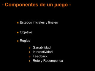 - Componentes de un juego -
★ Estados iniciales y finales
★ Objetivo
★ Reglas
 Ganabilidad
 Interactividad
 Feedback
 Reto y Recompensa
 