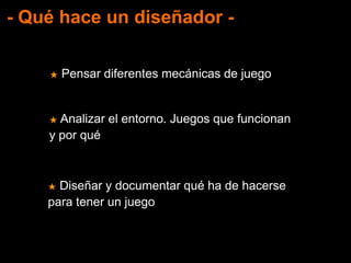 - Qué hace un diseñador -
★ Pensar diferentes mecánicas de juego
★ Analizar el entorno. Juegos que funcionan
y por qué
★ Diseñar y documentar qué ha de hacerse
para tener un juego
 