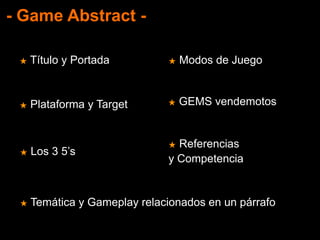 - Game Abstract -
★ Título y Portada
★ Plataforma y Target
★ Temática y Gameplay relacionados en un párrafo
★ Los 3 5’s
★ Modos de Juego
★ GEMS vendemotos
★ Referencias
y Competencia
 