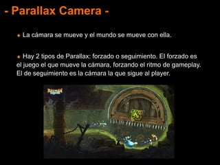 - Parallax Camera -
★ La cámara se mueve y el mundo se mueve con ella.
★ Hay 2 tipos de Parallax: forzado o seguimiento. El forzado es
el juego el que mueve la cámara, forzando el ritmo de gameplay.
El de seguimiento es la cámara la que sigue al player.
 