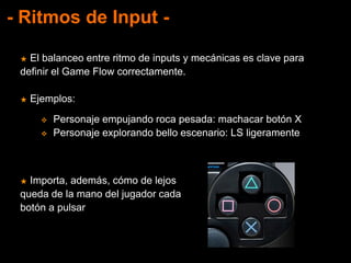 - Ritmos de Input -
★ El balanceo entre ritmo de inputs y mecánicas es clave para
definir el Game Flow correctamente.
★ Ejemplos:
★ Importa, además, cómo de lejos
queda de la mano del jugador cada
botón a pulsar
 Personaje empujando roca pesada: machacar botón X
 Personaje explorando bello escenario: LS ligeramente
 