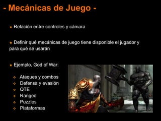 - Mecánicas de Juego -
★ Relación entre controles y cámara
★ Definir qué mecánicas de juego tiene disponible el jugador y
para qué se usarán
★ Ejemplo, God of War:
 Ataques y combos
 Defensa y evasión
 QTE
 Ranged
 Puzzles
 Plataformas
 
