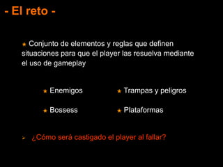 - El reto -
★ Conjunto de elementos y reglas que definen
situaciones para que el player las resuelva mediante
el uso de gameplay
★ Enemigos
★ Bossess
★ Trampas y peligros
★ Plataformas
 ¿Cómo será castigado el player al fallar?
 