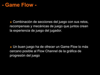- Game Flow -
★ Combinación de secciones del juego con sus retos,
recompensas y mecánicas de juego que juntos crean
la experiencia de juego del jugador.
★ Un buen juego ha de ofrecer un Game Flow lo más
cercano posible al Flow Channel de la gráfica de
progresión del juego
 