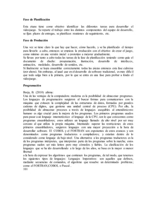 Fase de Planificación
Esta etapa tiene como objetivo identificar las diferentes tareas para desarrollar el
videojuego. Se reparte el trabajo entre los distintos componentes del equipo de desarrollo,
se fijan plazos de entregas, se planifican reuniones de seguimiento, etc.
Fase de Producción
Una vez se tiene claro lo que hay que hacer, cómo hacerlo, y se ha planificado el tiempo
para llevarlo a cabo, entonces se empieza la producción con el objetivo de crear el juego,
como mínimo en una versión inicial o prototipo a mejorar gradualmente.
Se llevan por tanto a cabo todas las tareas de la fase de planificación teniendo como guía el
documento de diseño: programación, ilustración, desarrollo de interfaces,
animación, modelado, desarrollo de sonidos, etc.
Si finalmente se logra ensamblar correctamente todas las piezas entonces esta fase culmina
(por ahora). Sin embargo, al igual que en el desarrollo de software tradicional, es muy difícil
que todo salga bien a la primera, por lo que se entra en una fase para probar a fondo el
videojuego.
Programación
Borja, B. (2010) afirma:
Una de las ventajas de la computadora moderna es la posibilidad de almacenar programas.
Los lenguajes de programación surgieron al buscar formas para comunicarnos con la
máquina que evitasen la complejidad de las estructuras de datos, formadas por grandes
cadenas de dígitos, que gestiona una unidad central de proceso (CPU). Por ello, la
posibilidad de almacenar procesos a través de lenguajes asequibles al entendimiento
humano es algo crucial para la mejora de los programas. Los primeros programas usados
para pasar a un lenguaje mnemotécnico el lenguaje de la CPU, son lo que conocemos como
programas ensambladores; estos utilizan un lenguaje llamado de alto nivel por ser muy
cercano al que utiliza la propia máquina. Intentando superar las restricciones de estos
primeros ensambladores, surgieron lenguajes con una mayor proyección a la hora de
desarrollar software. El COBOL y el FORTRAN son exponentes de estos avances y son
denominados como programas traductores o compiladores; y estarían dentro de lo
considerado como lenguaje de bajo nivel. Una alternativa a los programas traductores es la
de los programas intérpretes, que interpretan parte de los programas sobre la marcha; estos
programas suelen ser más lentos pero muy cómodos y fiables. La clasificación de los
lenguajes que se ha ido desarrollando a lo largo de los años, se basa en la mayor o menor
libertad
a la hora de expresar los algoritmos que contienen los programas, de tal modo, que tenemos
los siguientes tipos de lenguajes: Lenguajes Imperativos: son aquellos que definen,
mediante secuencias de comandos, el algoritmo que resuelve un determinado problema;
como el FORTRAN,COBOL o Pascal .
101
 