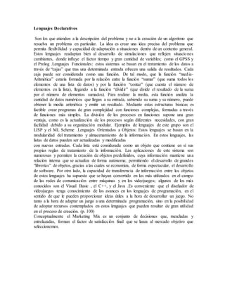 Lenguajes Declarativos
Son los que atienden a la descripción del problema y no a la creación de un algoritmo que
resuelva un problema en particular. La idea es crear una idea precisa del problema que
permita flexibilidad y capacidad de adaptación a situaciones dentro de un contexto general.
Estos lenguajes readaptan bien al desarrollo de simulaciones que reflejen situaciones
cambiantes, donde influye el factor tiempo y gran cantidad de variables; como el GPSS y
el Prolog .Lenguajes Funcionales: estos sistemas se basan en el tratamiento de los datos a
través de “cajas” que tras una determinada entrada ofrecen una salida de resultados. Cada
caja puede ser considerada como una función. De tal modo, que la función “media-
Aritmética” estaría formada por la relación entre la función “sumar” (que suma todos los
elementos de una lista de datos) y por la función “contar” (que cuenta el número de
elementos en la lista), llegando a la función “dividir” (que divide el resultado de la suma
por el número de elementos sumados). Para realizar la media, esta función analiza la
cantidad de datos numéricos que llegan a su entrada, sabiendo su suma y su número, puede
obtener la media aritmética y emitir un resultado. Mediante estas estructuras básicas es
factible crear programas de gran complejidad con funciones complejas, formadas a través
de funciones más simples. La división de los procesos en funciones supone una gran
ventaja, como es la actualización de los procesos según diferentes necesidades, con gran
facilidad debido a su organización modular. Ejemplos de lenguajes de este grupo son el
LISP y el ML Scheme .Lenguajes Orientados a Objetos: Estos lenguajes se basan en la
modularidad del tratamiento y almacenamiento de la información. En estos lenguajes, las
listas de datos pueden ser actualizadas y modificadas
con nuevas entradas. Cada lista está considerada como un objeto que contiene en sí sus
propias reglas de tratamiento de la información. Las aplicaciones de este sistema son
numerosas y permiten la creación de objetos predefinidos, cuya información mantiene una
relación interna que se actualiza de forma autónoma; permitiendo el desarrollo de grandes
“librerías” de objetos, gracias a las cuales se economiza, de forma espectacular, el desarrollo
de software. Por otro lado, la capacidad de transferencia de información entre los objetos
de estos lenguajes ha supuesto que se hayan convertido en los más utilizados en el campo
de las redes de comunicación entre máquinas y en los videojuegos; algunos de los más
conocidos son el Visual Basic , el C++, y el Java .Es conveniente que el diseñador de
videojuegos tenga conocimiento de los avances en los lenguajes de programación, en el
sentido de que le pueden proporcionar ideas útiles a la hora de desarrollar un juego. No
tanto a la hora de adaptar un juego a una determinada programación, sino en la posibilidad
de adoptar recursos contemplados en estos lenguajes que pueden resultar de gran utilidad
en el proceso de creación. (p. 100)
Conceptualmente el Marketing Mix es un conjunto de decisiones que, mezcladas y
entrelazadas, forman el factor de satisfacción final que se lanza al mercado objetivo que
seleccionemos.
 