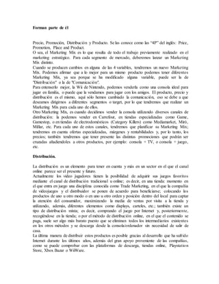 Forman parte de él
Precio, Promoción, Distribución y Producto. Se las conoce como las “4P” del inglés: Price,
Promotion, Place and Product.
O sea, el Marketing Mix es lo que resulta de todo el trabajo previamente realizado en el
marketing estratégico. Para cada segmento de mercado, deberemos lanzar un Marketing
Mix distinto.
Cuando se producen cambios en alguna de las 4 variables, tendremos un nuevo Marketing
Mix. Podemos afirmar que a lo mejor para un mismo producto podemos tener diferentes
Marketing Mix, ya sea porque se ha modificado alguna variable, puede ser la de
"Distribución" o la de "Comunicación".
Para entenserlo mejor, la Wii de Nintendo, podemos venderla como una consola ideal para
jugar en familia, o puede que la vendamos para jugar con los amigos. El producto, precio y
distribución es el mismo, aquí sólo hemos cambiado la comunicación, eso se debe a que
deseamos dirigirnos a diferentes segmentos o target, por lo que tendremos que realizar un
Marketing Mix para cada uno de ellos.
Otro Marketing Mix, es cuando decidimos vender la consola utilizando diversos canales de
distribución: la podemos vender en Carrefour, en tiendas especializadas como Game,
Gamestop, o en tiendas de electrodomésticos (Category Killers) como Mediamarket, Miró,
MiIlar, etc. Para cada uno de estos canales, tendremos que planificar su Marketing Mix;
tendremos en cuenta ofertas especializadas, márgenes y rentabilidades y, por lo tanto, los
precios; también tendremos que tener presente las distintas promociones que podrán ser
cruzadas añadiendoles a otros productos, por ejemplo: consola + TV, o consola + juego,
etc.
Distribución.
La distribución es un elemento para tener en cuenta y más en un sector en el que el canal
online parece ser el presente y futuro.
Actualmente los video jugadores tienen la posibilidad de adquirir sus juegos favoritos
mediante el canal de distribución tradicional u online; es decir, en una tienda: momento en
el que entra en juego una disciplina conocida como Trade Marketing, en el que la compañía
de videojuegos y el distribuidor se ponen de acuerdo para beneficiarse; colocando los
productos de uno u otro modo o en uno u otro orden y posición dentro del local para captar
la atención del consumidor, maximizando la media de ventas por visita a la tienda y
utilizando, además, diferentes elementos como displays, carteles, etc.; también existe un
tipo de distribución mixta; es decir, comprando el juego por Internet y, posteriormente,
recogiéndose en la tienda; o por el método de distribución online, en el que el contenido se
paga, suele ser algo más barato puesto que se eliminan todos los intermediarios existentes
en los otros métodos y se descarga desde la consola/ordenador sin necesidad de salir de
casa.
La última manera de distribuir estos productos es posible gracias al desarrollo que ha sufrido
Internet durante los últimos años, además del gran apoyo proveniente de las compañías,
como se puede comprobar con las plataformas de descarga, tiendas online, Playstation
Store, Xbox Bazar o WiiWare.
 