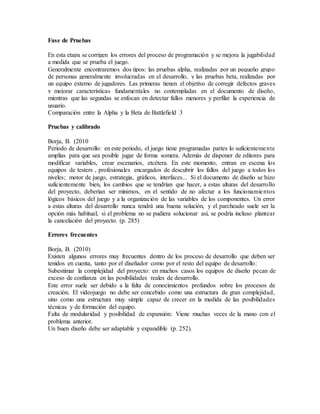 Fase de Pruebas
En esta etapa se corrigen los errores del proceso de programación y se mejora la jugabilidad
a medida que se prueba el juego.
Generalmente encontraremos dos tipos: las pruebas alpha, realizadas por un pequeño grupo
de personas generalmente involucradas en el desarrollo, y las pruebas beta, realizadas por
un equipo externo de jugadores. Las primeras tienen el objetivo de corregir defectos graves
y mejorar características fundamentales no contempladas en el documento de diseño,
mientras que las segundas se enfocan en detectar fallos menores y perfilar la experiencia de
usuario.
Comparación entre la Alpha y la Beta de Battlefield 3
Pruebas y calibrado
Borja, B. (2010
Periodo de desarrollo: en este periodo, el juego tiene programadas partes lo suficientemente
amplias para que sea posible jugar de forma somera. Además de disponer de editores para
modificar variables, crear escenarios, etcétera. En este momento, entran en escena los
equipos de testers , profesionales encargados de descubrir los fallos del juego a todos los
niveles; motor de juego, estrategia, gráficos, interfaces... Si el documento de diseño se hizo
suficientemente bien, los cambios que se tendrían que hacer, a estas alturas del desarrollo
del proyecto, deberían ser mínimos, en el sentido de no afectar a los funcionamientos
lógicos básicos del juego y a la organización de las variables de los componentes. Un error
a estas alturas del desarrollo nunca tendrá una buena solución, y el parcheado suele ser la
opción más habitual; si el problema no se pudiera solucionar así, se podría incluso plantear
la cancelación del proyecto. (p. 285)
Errores frecuentes
Borja, B. (2010)
Existen algunos errores muy frecuentes dentro de los proceso de desarrollo que deben ser
tenidos en cuenta, tanto por el diseñador como por el resto del equipo de desarrollo:
Subestimar la complejidad del proyecto: en muchos casos los equipos de diseño pecan de
exceso de confianza en las posibilidades reales de desarrollo.
Este error suele ser debido a la falta de conocimientos profundos sobre los procesos de
creación. El videojuego no debe ser concebido como una estructura de gran complejidad,
sino como una estructura muy simple capaz de crecer en la medida de las posibilidades
técnicas y de formación del equipo.
Falta de modularidad y posibilidad de expansión: Viene muchas veces de la mano con el
problema anterior.
Un buen diseño debe ser adaptable y expandible (p. 252).
 