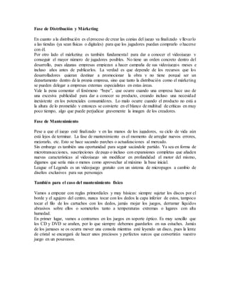 Fase de Distribución y Márketing
En cuanto a la distribución es el proceso de crear las copias del juego ya finalizado y llevarlo
a las tiendas (ya sean físicas o digitales) para que los jugadores puedan comprarlo o hacerse
con él.
Por otro lado el márketing es también fundamental para dar a conocer el videojuego y
conseguir el mayor número de jugadores posibles. No tiene un orden concreto dentro del
desarrollo, pues algunas empresas empiezan a hacer campaña de sus videojuegos meses e
incluso años antes de publicarlos. La verdad es que depende de los recursos que los
desarrolladores quieran destinar a promocionar la obra y no tiene porqué ser un
departamento dentro de la propia empresa, sino que tanto la distribución como el márketing
se pueden delegar a empresas externas especialistas en estas áreas.
Vale la pena comentar el fenómeno “hype”, que ocurre cuando una empresa hace uso de
una excesiva publicidad para dar a conocer su producto, creando incluso una necesidad
inexistente en los potenciales consumidores. Lo malo ocurre cuando el producto no está a
la altura de lo prometido y entonces se convierte en el blanco de multitud de críticas en muy
poco tiempo, algo que puede perjudicar gravemente la imagen de los creadores.
Fase de Mantenimiento
Pese a que el juego esté finalizado y en las manos de los jugadores, su ciclo de vida aún
está lejos de terminar. La fase de mantenimiento es el momento de arreglar nuevos errores,
mejorarlo, etc. Esto se hace sacando parches o actualizaciones al mercado.
Sin embargo es también una oportunidad para seguir sacándole partido. Ya sea en forma de
microtransacciones, suscripciones de pago o incluso con expansiones completas que añaden
nuevas características al videojuego sin modificar en profundidad el motor del mismo,
digamos que sería más o menos como aprovechar al máximo la base inicial.
League of Legends es un videojuego gratuito con un sistema de micropagos a cambio de
diseños exclusivos para sus personajes
También para el caso del mantenimiento físico
Vamos a empezar con reglas primordiales y muy básicas: siempre sujetar los discos por el
borde y el agujero del centro, nunca tocar con los dedos la capa inferior de estos, tampoco
tocar el filo de los cartuchos con los dedos, jamás mojar los juegos, derramar líquidos
abrasivos sobre ellos o someterlos tanto a temperaturas extremas o lugares con alta
humedad.
En primer lugar, vamos a centrarnos en los juegos en soporte óptico. Es muy sencillo que
los CD y DVD se arañen, por lo que siempre debemos guardarlos en sus estuches. Jamás
de los jamases se os ocurra mover una consola mientras esté leyendo un disco, pues la lente
de cristal se encargará de hacer unos preciosos y perfectos surcos que convertirán vuestro
juego en un posavasos.
 