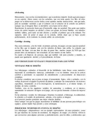 cd-cleaning
Básicamente, esas son las recomendaciones que os podemos impartir desde aquí para juegos
en ese soporte. Ahora vamos con los cartuchos, que son tema aparte. Los filos de estos
juegos no se deben tocar con los dedos, como apuntan muchas instrucciones, más que nada,
para no acumular suciedad y que el contacto con el conector de la consola sea perfecto
(aunque ojo, el desgaste físico es inevitable con el paso de los años)
Repetiremos la operación hasta que el bastoncillo salga sin suciedad. Hay gente que emplea
trozos de cartón mojados en alcohol o frota con gomas de borrar blandas: son métodos
también válidos, pero suele ser más efectivo y sencillo el primero que os he relatado. Por
supuesto, antes de poner el juego en la consola, debéis dejar que se haya secado
perfectamente, de lo contrario la consola sufrirá un cortocircuito.
Cartridge cleaning
Hay casos extremos, y los he vivido en primera persona, de juegos con una capa de suciedad
en los filos que ni siquiera sale con los métodos de líneas más arriba. La solución que
encontré fue limar con una lima de uñas de grano fino: muchos juegos de NES que han
pasado años a la intemperie han resucitado de esta manera en mis manos.
En cuanto a la limpieza de carcasas, algo que también vale para consolas y mandos, se
puede usar igualmente alcohol y el procedimiento de frotar.
LOS VIDEOJUEGOS VENTAJAS Y PERJUICIOS PARA LOS NIÑOS
VENTAJAS POR SU DISEÑO
Los videojuegos estimulan el desarrollo de las habilidades tanto físicas como mentales:
mejorando la coordinación mano/ojo, estimulando a su vez distintas áreas de la corteza
cerebral y ejercitando su capacidad de entendimiento y procesamiento de situaciones
complejas.
Es preciso considerar que se pone en juego el pensamiento lógico, roles y actitudes, con la
ventaja de proveer al jugador la práctica de planear y anticipar las consecuencias de acciones
específicas, fomentando en él la investigación, la memorización y, al mismo tiempo, el
dominio de varios controles
También, crea en los jugadores sentidos de autoestima y confianza en sí mismos,
aumentando la sensación de logros en el juego, a la vez que les transmite el deseo de mejorar
más.
En las relaciones sociales los videojuegos fomentan la amistad, el liderazgo, la solidaridad,
la cohesión y el sentido de pertenencia; además, si los padres se integran
en el proceso, pueden potenciar una mejor relación familiar.
Otras ventajas son que los juegos incrementan la habilidad de una persona para trabajar «en
equipo», pensar rápido bajo presión y crear estrategias.
PERJUICIOS TENIENDO EN CUENTA SU DISEÑO
Los videojuegos «disparadores» son un ejemplo representativo de estos perjuicios, como
los que muestran las escenas de asesinatos, las imágenes de sangre y la extrema violencia
que son nocivas para algunas personas y, particularmente, para los niños y adolescentes que
 